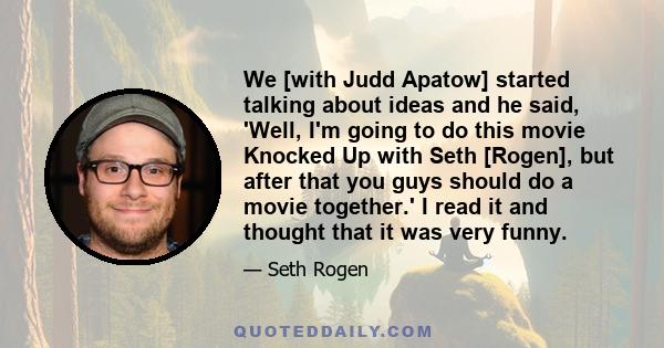 We [with Judd Apatow] started talking about ideas and he said, 'Well, I'm going to do this movie Knocked Up with Seth [Rogen], but after that you guys should do a movie together.' I read it and thought that it was very