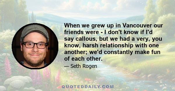 When we grew up in Vancouver our friends were - I don't know if I'd say callous, but we had a very, you know, harsh relationship with one another; we'd constantly make fun of each other.