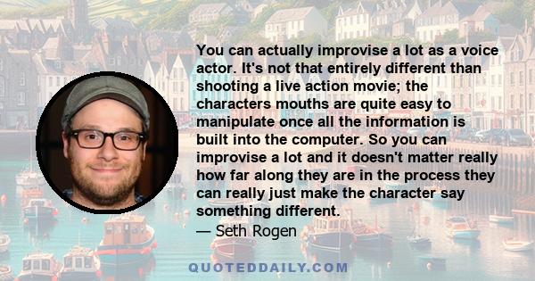 You can actually improvise a lot as a voice actor. It's not that entirely different than shooting a live action movie; the characters mouths are quite easy to manipulate once all the information is built into the