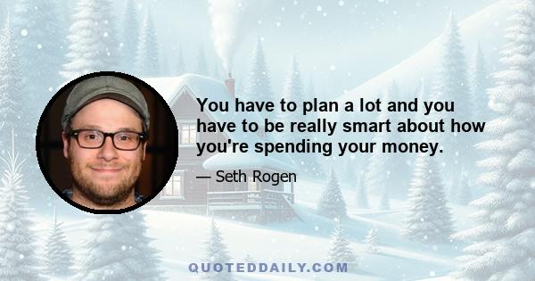 You have to plan a lot and you have to be really smart about how you're spending your money.