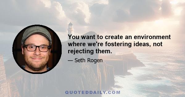 You want to create an environment where we're fostering ideas, not rejecting them.