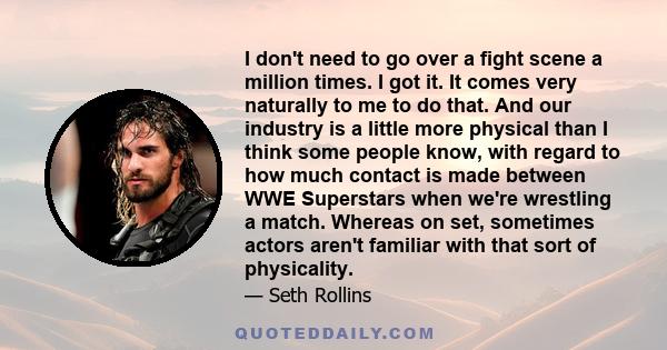 I don't need to go over a fight scene a million times. I got it. It comes very naturally to me to do that. And our industry is a little more physical than I think some people know, with regard to how much contact is