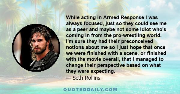 While acting in Armed Response I was always focused, just so they could see me as a peer and maybe not some idiot who's coming in from the pro-wrestling world. I'm sure they had their preconceived notions about me so I