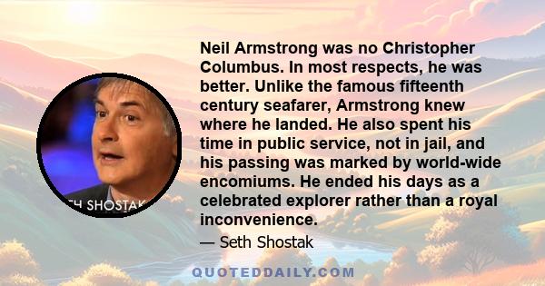 Neil Armstrong was no Christopher Columbus. In most respects, he was better. Unlike the famous fifteenth century seafarer, Armstrong knew where he landed. He also spent his time in public service, not in jail, and his