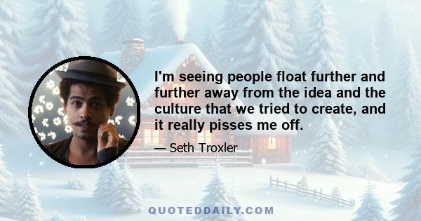 I'm seeing people float further and further away from the idea and the culture that we tried to create, and it really pisses me off.