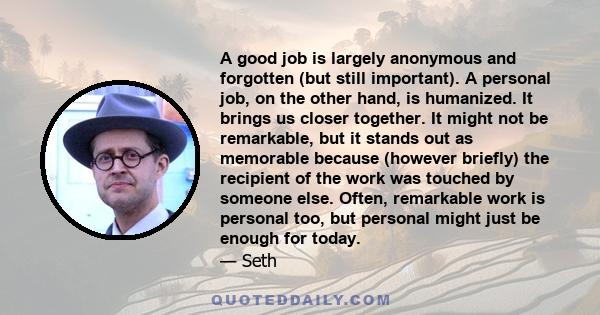 A good job is largely anonymous and forgotten (but still important). A personal job, on the other hand, is humanized. It brings us closer together. It might not be remarkable, but it stands out as memorable because