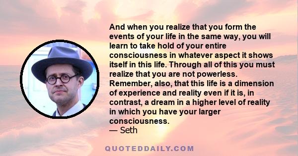 And when you realize that you form the events of your life in the same way, you will learn to take hold of your entire consciousness in whatever aspect it shows itself in this life. Through all of this you must realize