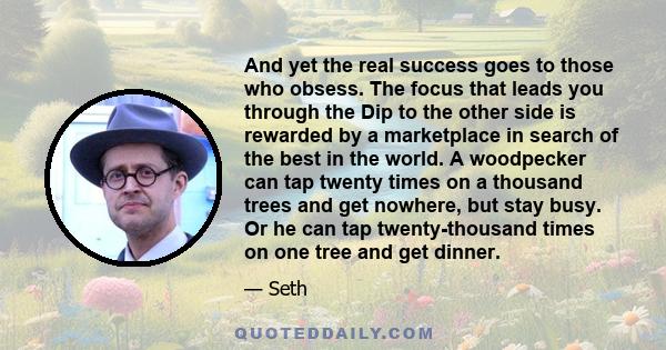 And yet the real success goes to those who obsess. The focus that leads you through the Dip to the other side is rewarded by a marketplace in search of the best in the world. A woodpecker can tap twenty times on a