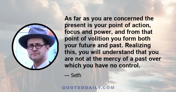 As far as you are concerned the present is your point of action, focus and power, and from that point of volition you form both your future and past. Realizing this, you will understand that you are not at the mercy of