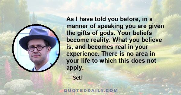 As I have told you before, in a manner of speaking you are given the gifts of gods. Your beliefs become reality. What you believe is, and becomes real in your experience. There is no area in your life to which this does 