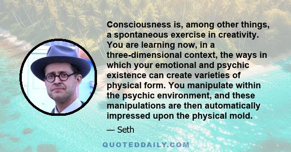 Consciousness is, among other things, a spontaneous exercise in creativity. You are learning now, in a three-dimensional context, the ways in which your emotional and psychic existence can create varieties of physical