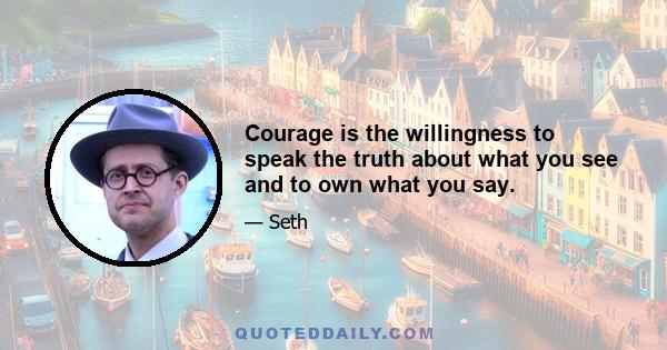 Courage is the willingness to speak the truth about what you see and to own what you say.