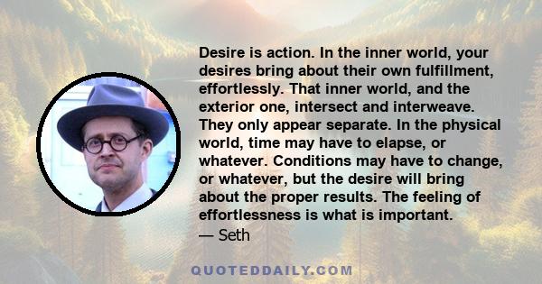 Desire is action. In the inner world, your desires bring about their own fulfillment, effortlessly. That inner world, and the exterior one, intersect and interweave. They only appear separate. In the physical world,