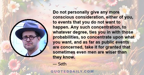 Do not personally give any more conscious consideration, either of you, to events that you do not want to happen. Any such concentration, to whatever degree, ties you in with those probabilities, so concentrate upon