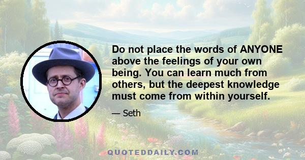 Do not place the words of ANYONE above the feelings of your own being. You can learn much from others, but the deepest knowledge must come from within yourself.