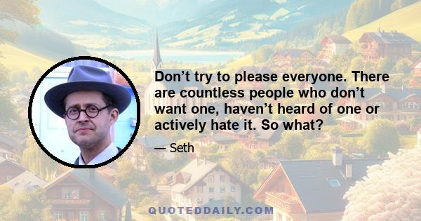 Don’t try to please everyone. There are countless people who don’t want one, haven’t heard of one or actively hate it. So what?