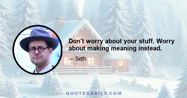 Don't worry about your stuff. Worry about making meaning instead.