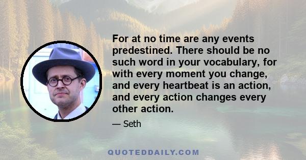 For at no time are any events predestined. There should be no such word in your vocabulary, for with every moment you change, and every heartbeat is an action, and every action changes every other action.