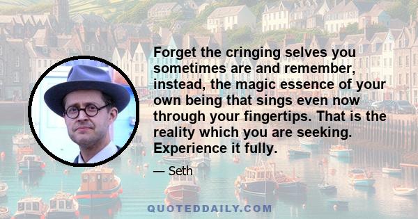 Forget the cringing selves you sometimes are and remember, instead, the magic essence of your own being that sings even now through your fingertips. That is the reality which you are seeking. Experience it fully.