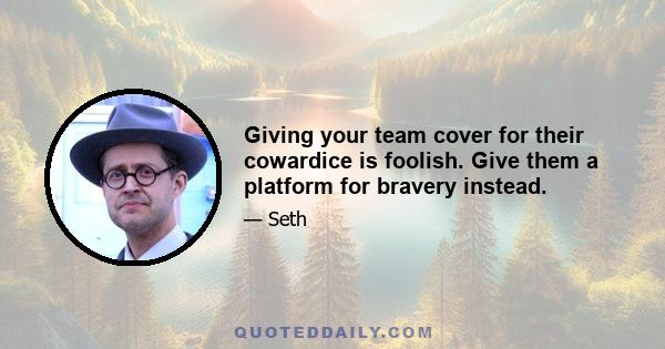 Giving your team cover for their cowardice is foolish. Give them a platform for bravery instead.