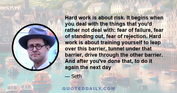 Hard work is about risk. It begins when you deal with the things that you'd rather not deal with: fear of failure, fear of standing out, fear of rejection. Hard work is about training yourself to leap over this barrier, 