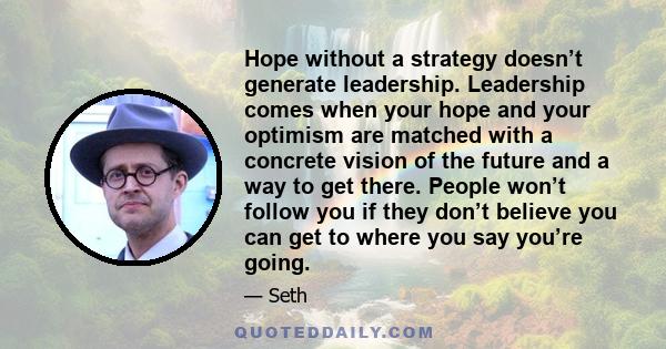 Hope without a strategy doesn’t generate leadership. Leadership comes when your hope and your optimism are matched with a concrete vision of the future and a way to get there. People won’t follow you if they don’t