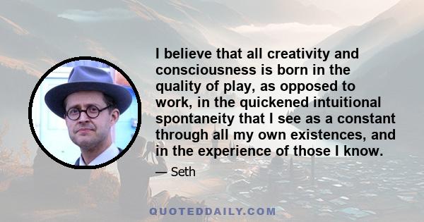 I believe that all creativity and consciousness is born in the quality of play, as opposed to work, in the quickened intuitional spontaneity that I see as a constant through all my own existences, and in the experience