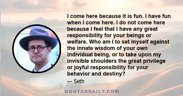 I come here because it is fun. I have fun when I come here. I do not come here because I feel that I have any great responsibility for your beings or welfare. Who am I to set myself against the innate wisdom of your own 