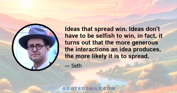 Ideas that spread win. Ideas don't have to be selfish to win, in fact, it turns out that the more generous the interactions an idea produces, the more likely it is to spread.