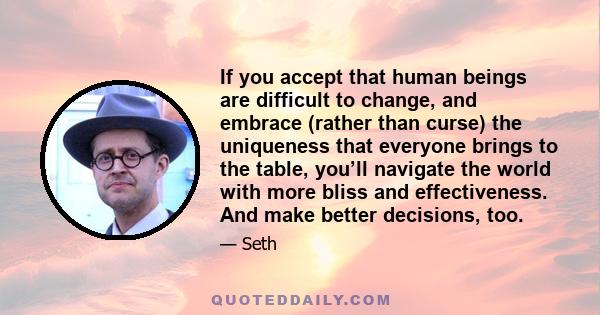 If you accept that human beings are difficult to change, and embrace (rather than curse) the uniqueness that everyone brings to the table, you’ll navigate the world with more bliss and effectiveness. And make better