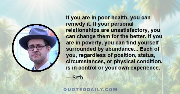 If you are in poor health, you can remedy it. If your personal relationships are unsatisfactory, you can change them for the better. If you are in poverty, you can find yourself surrounded by abundance... Each of you,