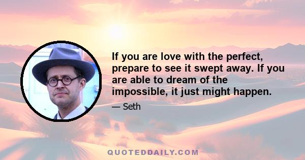 If you are love with the perfect, prepare to see it swept away. If you are able to dream of the impossible, it just might happen.