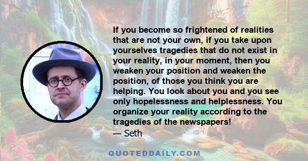 If you become so frightened of realities that are not your own, if you take upon yourselves tragedies that do not exist in your reality, in your moment, then you weaken your position and weaken the position, of those