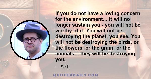 If you do not have a loving concern for the environment... it will no longer sustain you - you will not be worthy of it. You will not be destroying the planet, you see. You will not be destroying the birds, or the