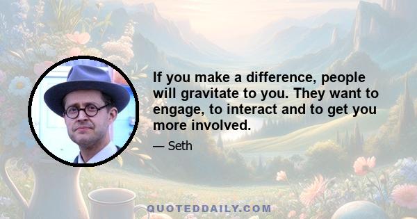 If you make a difference, people will gravitate to you. They want to engage, to interact and to get you more involved.