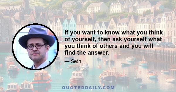 If you want to know what you think of yourself, then ask yourself what you think of others and you will find the answer.