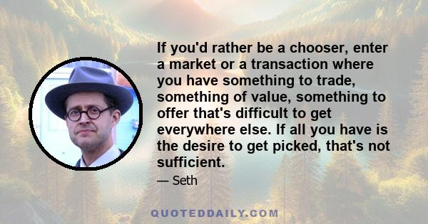 If you'd rather be a chooser, enter a market or a transaction where you have something to trade, something of value, something to offer that's difficult to get everywhere else. If all you have is the desire to get