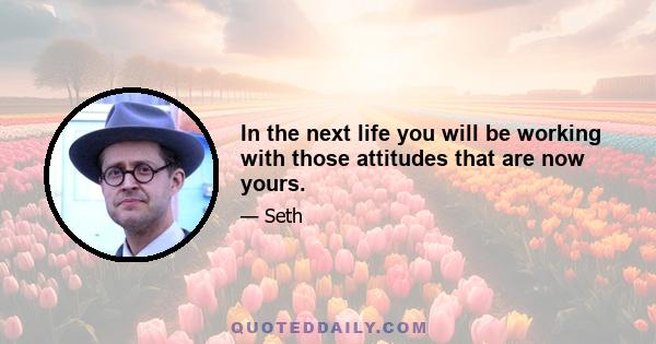 In the next life you will be working with those attitudes that are now yours.