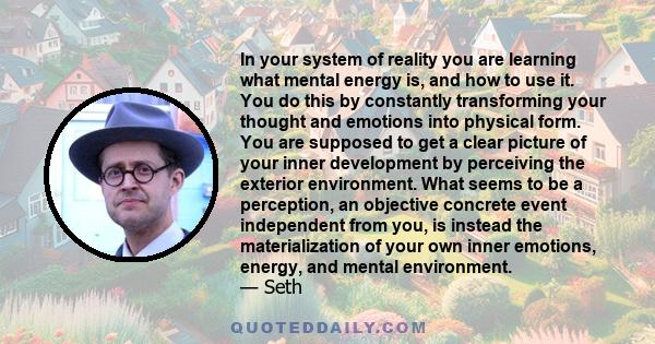 In your system of reality you are learning what mental energy is, and how to use it. You do this by constantly transforming your thought and emotions into physical form. You are supposed to get a clear picture of your