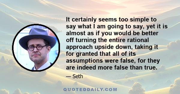 It certainly seems too simple to say what I am going to say, yet it is almost as if you would be better off turning the entire rational approach upside down, taking it for granted that all of its assumptions were false, 