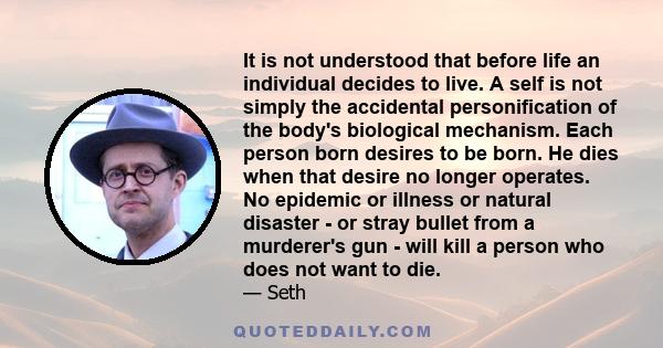 It is not understood that before life an individual decides to live. A self is not simply the accidental personification of the body's biological mechanism. Each person born desires to be born. He dies when that desire