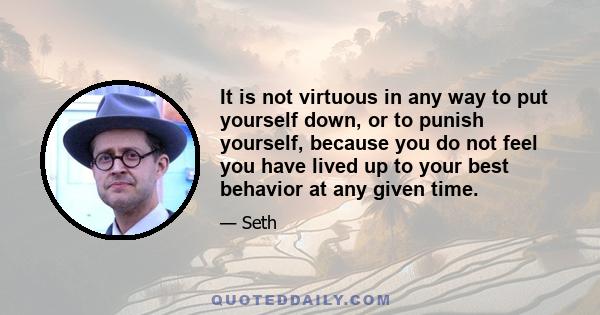 It is not virtuous in any way to put yourself down, or to punish yourself, because you do not feel you have lived up to your best behavior at any given time.