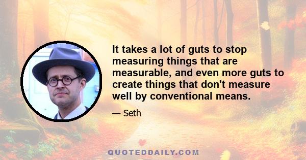 It takes a lot of guts to stop measuring things that are measurable, and even more guts to create things that don't measure well by conventional means.