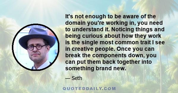 It's not enough to be aware of the domain you're working in, you need to understand it. Noticing things and being curious about how they work is the single most common trait I see in creative people. Once you can break