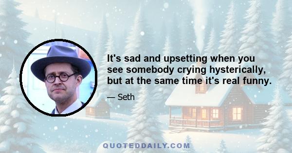 It's sad and upsetting when you see somebody crying hysterically, but at the same time it's real funny.