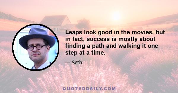 Leaps look good in the movies, but in fact, success is mostly about finding a path and walking it one step at a time.