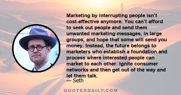 Marketing by interrupting people isn’t cost-effective anymore. You can’t afford to seek out people and send them unwanted marketing messages, in large groups, and hope that some will send you money. Instead, the future