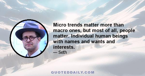 Micro trends matter more than macro ones, but most of all, people matter. Individual human beings with names and wants and interests.