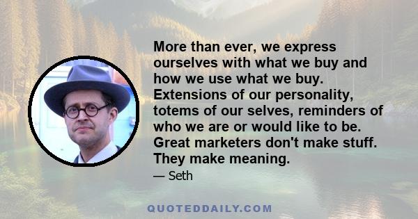 More than ever, we express ourselves with what we buy and how we use what we buy. Extensions of our personality, totems of our selves, reminders of who we are or would like to be. Great marketers don't make stuff. They