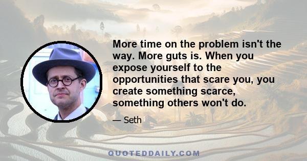 More time on the problem isn't the way. More guts is. When you expose yourself to the opportunities that scare you, you create something scarce, something others won't do.